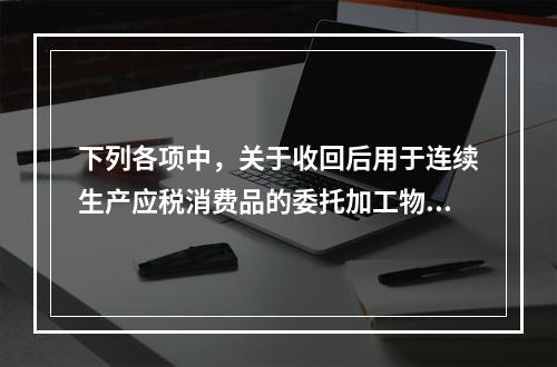 下列各项中，关于收回后用于连续生产应税消费品的委托加工物资