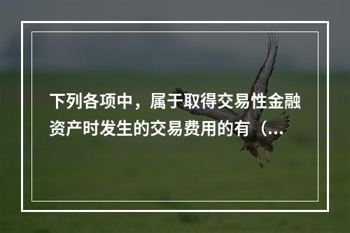 下列各项中，属于取得交易性金融资产时发生的交易费用的有（　）