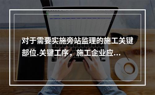 对于需要实施旁站监理的施工关键部位.关键工序，施工企业应在进