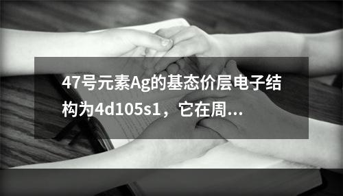 47号元素Ag的基态价层电子结构为4d105s1，它在周期