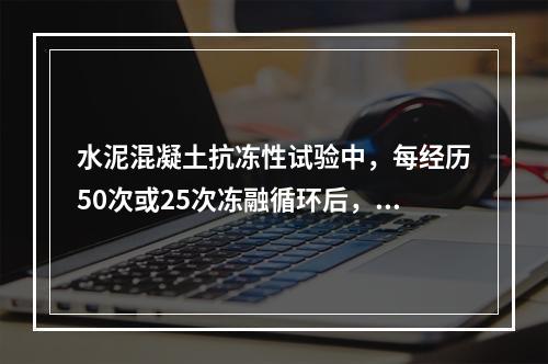 水泥混凝土抗冻性试验中，每经历50次或25次冻融循环后，应对