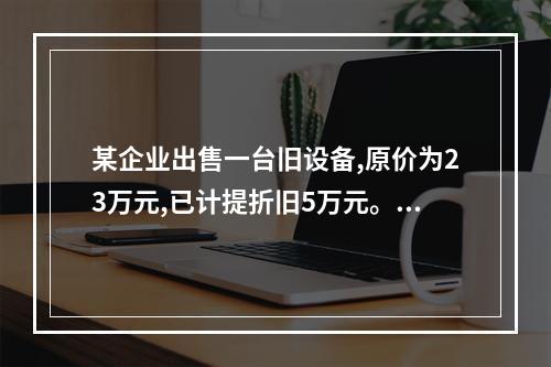 某企业出售一台旧设备,原价为23万元,已计提折旧5万元。出售