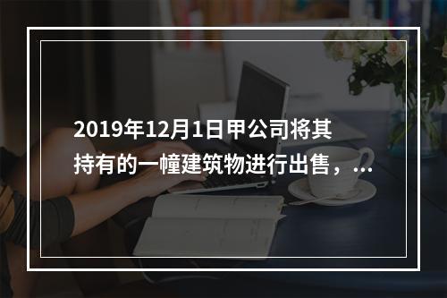 2019年12月1日甲公司将其持有的一幢建筑物进行出售，该建