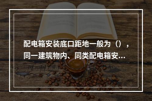 配电箱安装底口距地一般为（），同一建筑物内、同类配电箱安装高