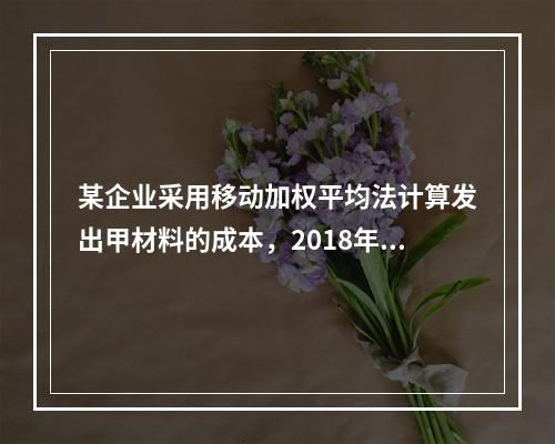 某企业采用移动加权平均法计算发出甲材料的成本，2018年4月