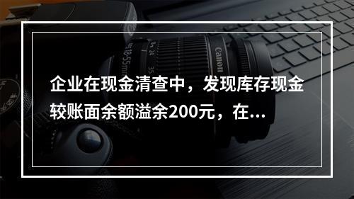 企业在现金清查中，发现库存现金较账面余额溢余200元，在未经