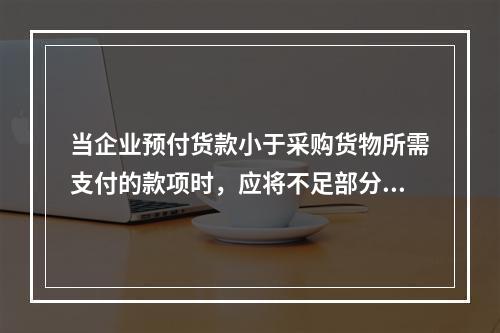 当企业预付货款小于采购货物所需支付的款项时，应将不足部分补付