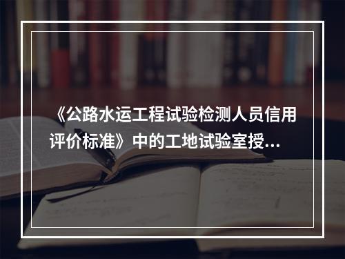 《公路水运工程试验检测人员信用评价标准》中的工地试验室授权负