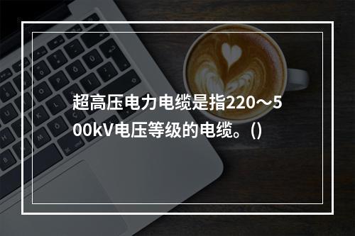 超高压电力电缆是指220～500kV电压等级的电缆。()