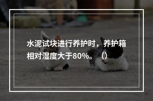 水泥试块进行养护时，养护箱相对湿度大于80%。（）