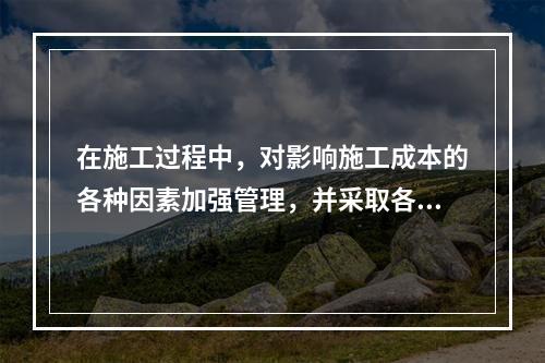 在施工过程中，对影响施工成本的各种因素加强管理，并采取各种有