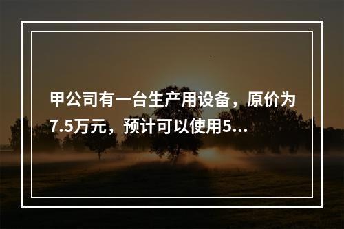 甲公司有一台生产用设备，原价为7.5万元，预计可以使用5年，