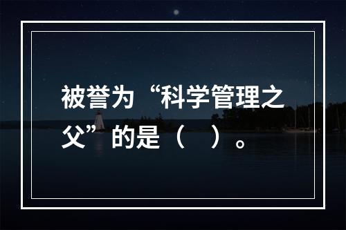 被誉为“科学管理之父”的是（　）。