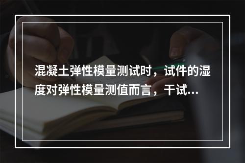 混凝土弹性模量测试时，试件的湿度对弹性模量测值而言，干试件的