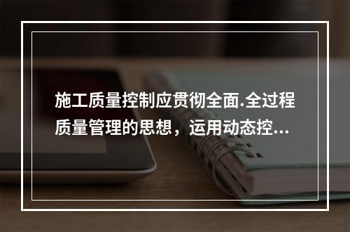 施工质量控制应贯彻全面.全过程质量管理的思想，运用动态控制原