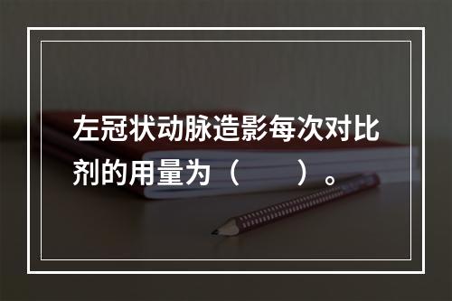 左冠状动脉造影每次对比剂的用量为（　　）。