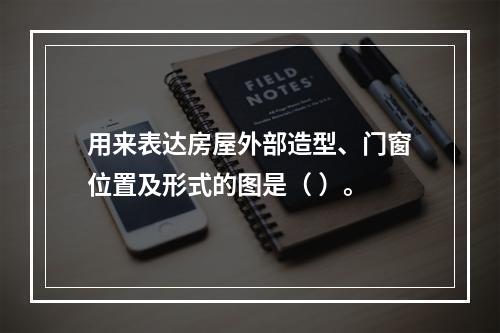 用来表达房屋外部造型、门窗位置及形式的图是（ ）。