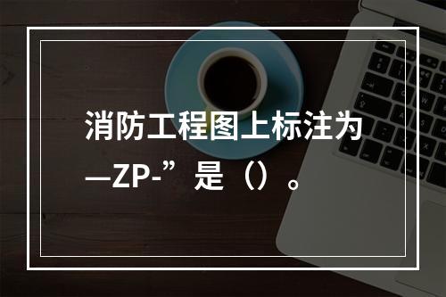 消防工程图上标注为—ZP-”是（）。