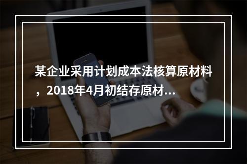 某企业采用计划成本法核算原材料，2018年4月初结存原材料计