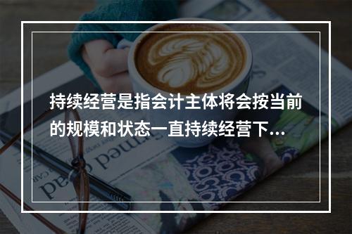 持续经营是指会计主体将会按当前的规模和状态一直持续经营下去，