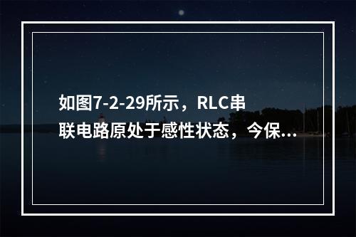 如图7-2-29所示，RLC串联电路原处于感性状态，今保持