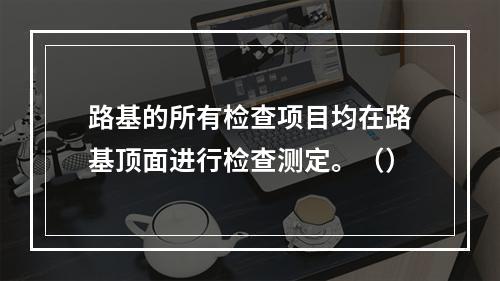 路基的所有检查项目均在路基顶面进行检查测定。（）