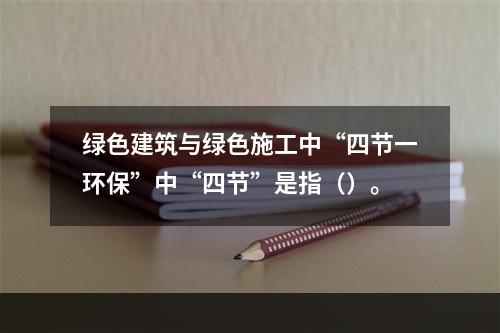 绿色建筑与绿色施工中“四节一环保”中“四节”是指（）。