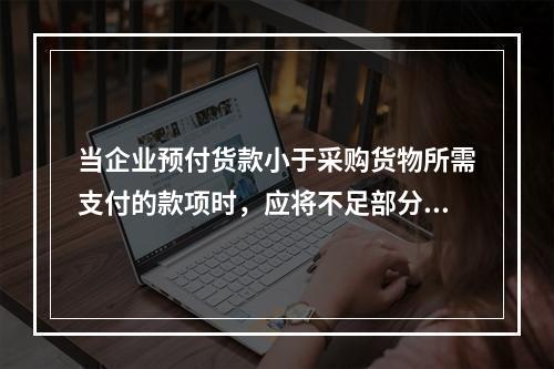 当企业预付货款小于采购货物所需支付的款项时，应将不足部分补付