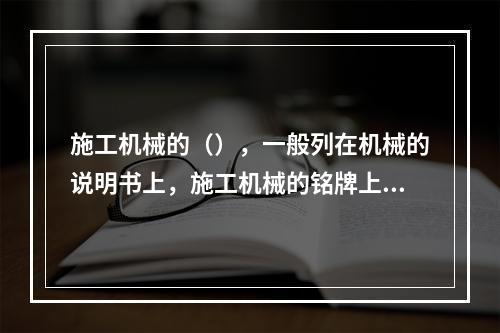 施工机械的（），一般列在机械的说明书上，施工机械的铭牌上都有