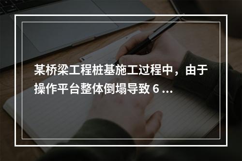 某桥梁工程桩基施工过程中，由于操作平台整体倒塌导致 6 人死