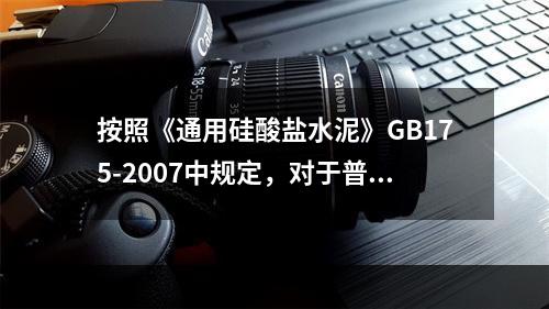 按照《通用硅酸盐水泥》GB175-2007中规定，对于普通硅