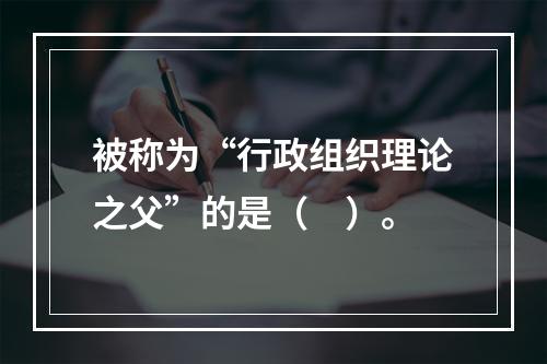 被称为“行政组织理论之父”的是（　）。