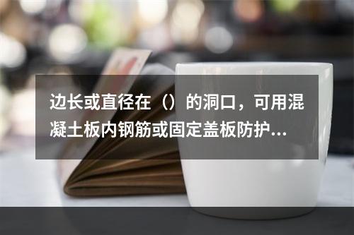 边长或直径在（）的洞口，可用混凝土板内钢筋或固定盖板防护。