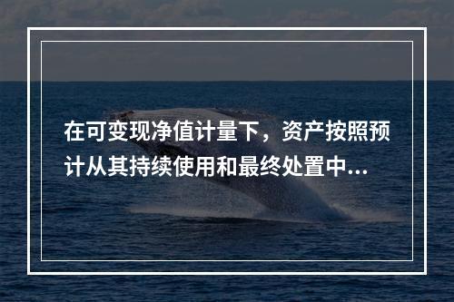 在可变现净值计量下，资产按照预计从其持续使用和最终处置中所产