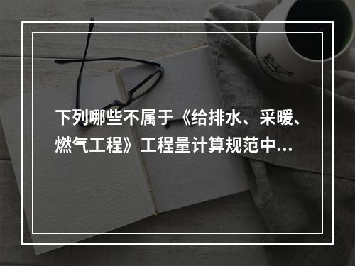 下列哪些不属于《给排水、采暖、燃气工程》工程量计算规范中钢管