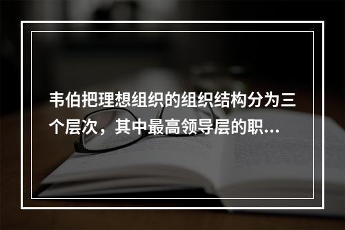 韦伯把理想组织的组织结构分为三个层次，其中最高领导层的职责是