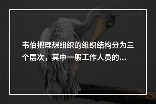 韦伯把理想组织的组织结构分为三个层次，其中一般工作人员的职责