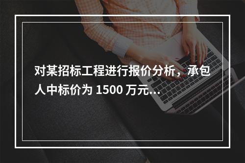 对某招标工程进行报价分析，承包人中标价为 1500 万元，招