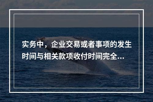 实务中，企业交易或者事项的发生时间与相关款项收付时间完全一致