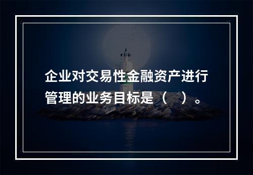 企业对交易性金融资产进行管理的业务目标是（　）。