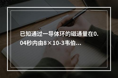 已知通过一导体环的磁通量在0.04秒内由8×10-3韦伯均