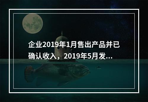 企业2019年1月售出产品并已确认收入，2019年5月发生销