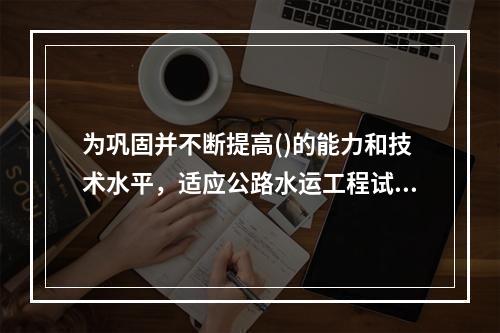 为巩固并不断提高()的能力和技术水平，适应公路水运工程试验检