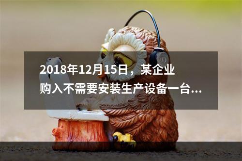 2018年12月15日，某企业购入不需要安装生产设备一台，原