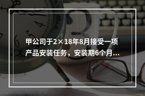 甲公司于2×18年8月接受一项产品安装任务，安装期6个月，合