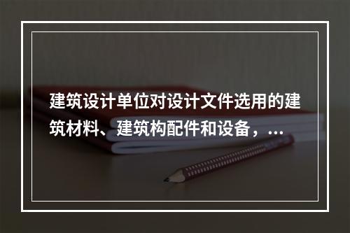 建筑设计单位对设计文件选用的建筑材料、建筑构配件和设备，可以