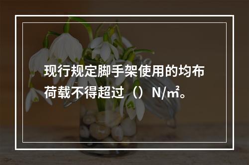 现行规定脚手架使用的均布荷载不得超过（）N/㎡。