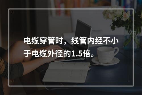 电缆穿管时，线管内经不小于电缆外径的1.5倍。