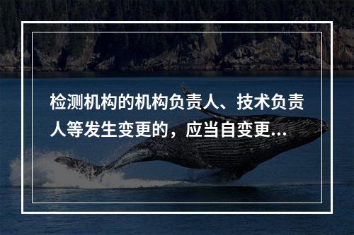 检测机构的机构负责人、技术负责人等发生变更的，应当自变更之日