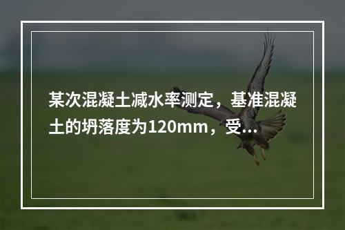 某次混凝土减水率测定，基准混凝土的坍落度为120mm，受检混